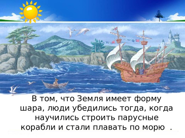  В том, что Земля имеет форму шара, люди убедились тогда, когда научились строить парусные корабли и стали плавать по морю . 
