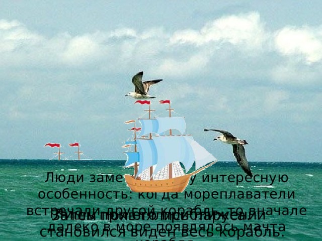  Люди заметили одну интересную особенность: когда мореплаватели встречали другой корабль, то вначале далеко в море появлялась мачта корабля. Лишь при его приближении становился виден весь корабль. Затем появлялись паруса. 