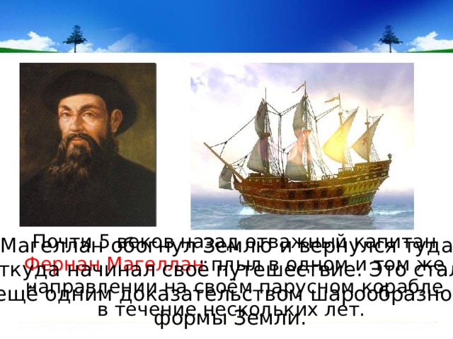  Почти 5 веков назад отважный капитан Фернан Магеллан плыл в одном и том же направлении на своём парусном корабле в течение нескольких лет. Магеллан обогнул Землю и вернулся туда, откуда начинал своё путешествие. Это стало ещё одним доказательством шарообразной формы Земли. 
