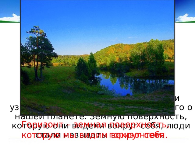  Отправляясь в путешествия, люди узнавали всё больше и больше нового о нашей планете. Земную поверхность, которую они видели вокруг себя, люди стали называть горизонтом . Горизонт – земная поверхность, которую мы видим вокруг себя. 