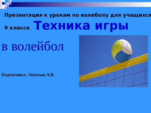   Презентация к урокам по волеболу для учащихся 9 класса  Техника игры   в волейбол Подготовил: Лепехин А.В. 