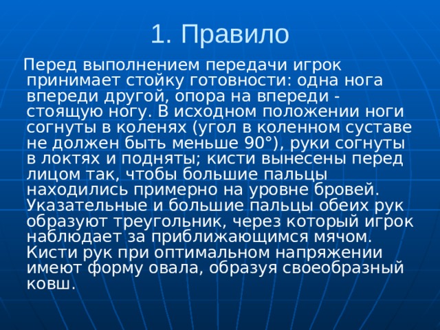1. Правило  Перед выполнением передачи игрок принимает стойку готовности: одна нога впереди другой, опора на впереди - стоящую ногу. В исходном положении ноги согнуты в коленях (угол в коленном суставе не должен быть меньше 90°), руки согнуты в локтях и подняты; кисти вынесены перед лицом так, чтобы большие пальцы находились примерно на уровне бровей. Указательные и большие пальцы обеих рук образуют треугольник, через который игрок наблюдает за приближающимся мячом. Кисти рук при оптимальном напряжении имеют форму овала, образуя своеобразный ковш. 