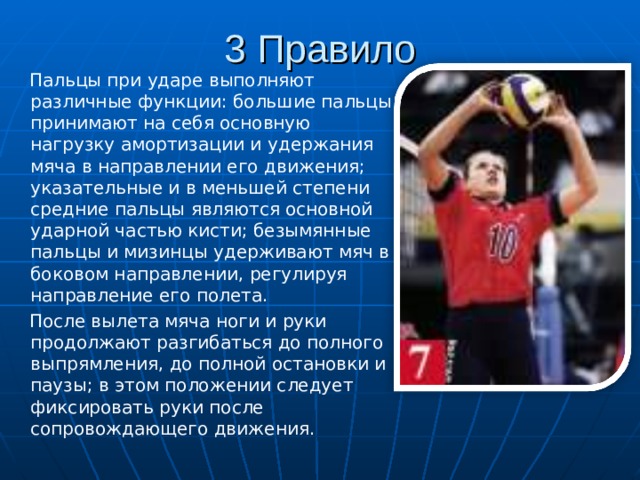 3 Правило  Пальцы при ударе выполняют различные функции: большие пальцы принимают на себя основную нагрузку амортизации и удержания мяча в направлении его движения; указательные и в меньшей степени средние пальцы являются основной ударной частью кисти; безымянные пальцы и мизинцы удерживают мяч в боковом направлении, регулируя направление его полета.  После вылета мяча ноги и руки продолжают разгибаться до полного выпрямления, до полной остановки и паузы; в этом положении следует фиксировать руки после сопровождающего движения. 