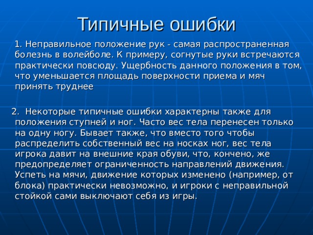 Типичные ошибки  1. Неправильное положение рук - самая распространенная болезнь в волейболе. К примеру, согнутые руки встречаются практически повсюду. Ущербность данного положения в том, что уменьшается площадь поверхности приема и мяч принять труднее  2. Некоторые типичные ошибки характерны также для положения ступней и ног. Часто вес тела перенесен только на одну ногу. Бывает также, что вместо того чтобы распределить собственный вес на носках ног, вес тела игрока давит на внешние края обуви, что, кончено, же предопределяет ограниченность направлений движения. Успеть на мячи, движение которых изменено (например, от блока) практически невозможно, и игроки с неправильной стойкой сами выключают себя из игры. 
