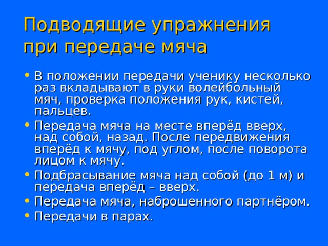 Подводящие упражнения  при передаче мяча В положении передачи ученику несколько раз вкладывают в руки волейбольный мяч, проверка положения рук, кистей, пальцев. Передача мяча на месте вперёд вверх, над собой, назад. После передвижения вперёд к мячу, под углом, после поворота лицом к мячу. Подбрасывание мяча над собой (до 1 м) и передача вперёд – вверх. Передача мяча, наброшенного партнёром. Передачи в парах. 