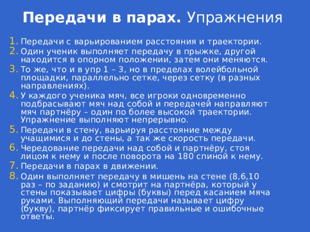 Передачи в парах. Упражнения Передачи с варьированием расстояния и траектории. Один ученик выполняет передачу в прыжке, другой находится в опорном положении, затем они меняются. То же, что и в упр 1 – 3, но в пределах волейбольной площадки, параллельно сетке, через сетку (в разных направлениях). У каждого ученика мяч, все игроки одновременно подбрасывают мяч над собой и передачей направляют мяч партнёру – один по более высокой траектории. Упражнение выполняют непрерывно. Передачи в стену, варьируя расстояние между учащимися и до стены, а так же скорость передачи. Чередование передачи над собой и партнёру, стоя лицом к нему и после поворота на 180 спиной к нему. Передачи в парах в движении. Один выполняет передачу в мишень на стене (8,6,10 раз – по заданию) и смотрит на партнёра, который у стены показывает цифры (буквы) перед касанием мяча руками. Выполняющий передачи называет цифру (букву), партнёр фиксирует правильные и ошибочные ответы. 