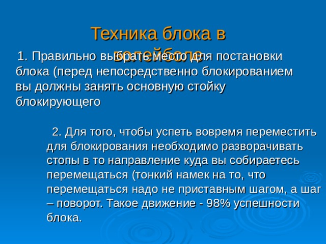 Техника блока в волейболе  1. Правильно выбрать место для постановки блока (перед непосредственно блокированием вы должны занять основную стойку блокирующего  2. Для того, чтобы успеть вовремя переместить для блокирования необходимо разворачивать стопы в то направление куда вы собираетесь перемещаться (тонкий намек на то, что перемещаться надо не приставным шагом, а шаг – поворот. Такое движение - 98% успешности блока. 