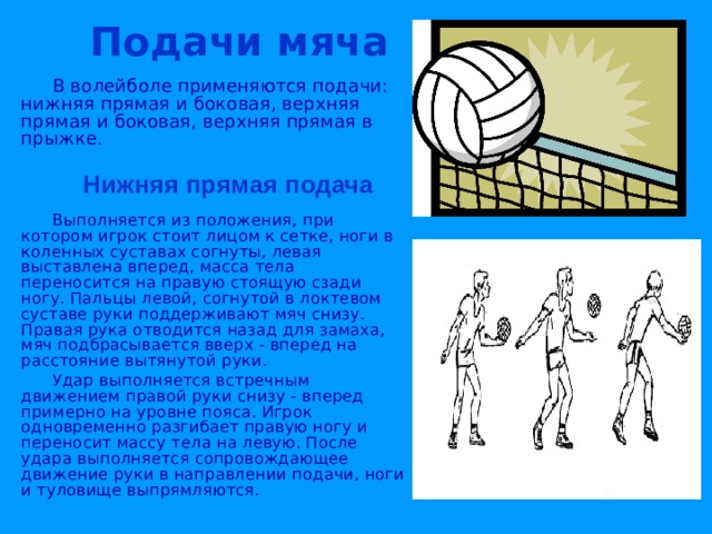  Подачи мяча  В волейболе применяются подачи: нижняя прямая и боковая, верхняя прямая и боковая, верхняя прямая в прыжке .   Нижняя прямая подача  Выполняется из положения, при котором игрок стоит лицом к сетке, ноги в коленных суставах согнуты, левая выставлена вперед, масса тела переносится на правую стоящую сзади ногу. Пальцы левой, согнутой в локтевом суставе руки поддерживают мяч снизу. Правая рука отводится назад для замаха, мяч подбрасывается вверх - вперед на расстояние вытянутой руки.  Удар выполняется встречным движением правой руки снизу - вперед примерно на уровне пояса. Игрок одновременно разгибает правую ногу и переносит массу тела на левую. После удара выполняется сопровождающее движение руки в направлении подачи, ноги и туловище выпрямляются. 