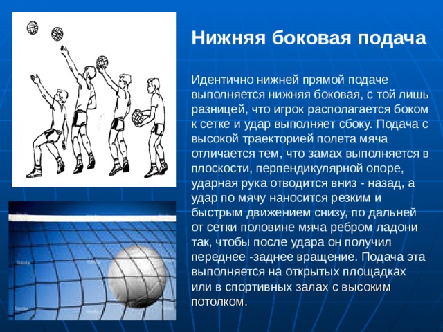 Нижняя боковая подача   Идентично нижней прямой подаче выполняется нижняя боковая, с той лишь разницей, что игрок располагается боком к сетке и удар выполняет сбоку. Подача с высокой траекторией полета мяча отличается тем, что замах выполняется в плоскости, перпендикулярной опоре, ударная рука отводится вниз - назад, а удар по мячу наносится резким и быстрым движением снизу, по дальней от сетки половине мяча ребром ладони так, чтобы после удара он получил переднее -заднее вращение. Подача эта выполняется на открытых площадках или в спортивных залах с высоким потолком. 