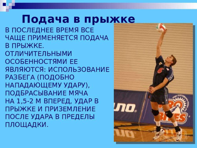 Подача в прыжке  В ПОСЛЕДНЕЕ ВРЕМЯ ВСЕ ЧАЩЕ ПРИМЕНЯЕТСЯ ПОДАЧА В ПРЫЖКЕ. ОТЛИЧИТЕЛЬНЫМИ ОСОБЕННОСТЯМИ ЕЕ ЯВЛЯЮТСЯ: ИСПОЛЬЗОВАНИЕ РАЗБЕГА (ПОДОБНО НАПАДАЮЩЕМУ УДАРУ), ПОДБРАСЫВАНИЕ МЯЧА  НА 1,5-2 М ВПЕРЕД, УДАР В ПРЫЖКЕ И ПРИЗЕМЛЕНИЕ ПОСЛЕ УДАРА В ПРЕДЕЛЫ ПЛОЩАДКИ. 