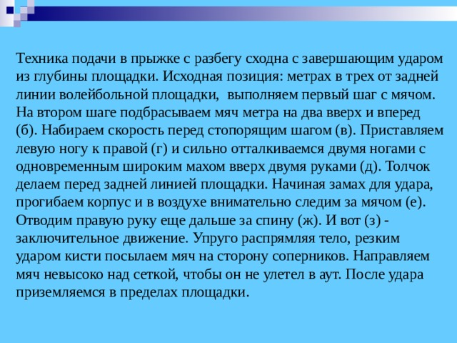  Техника подачи в прыжке с разбегу сходна с завершающим ударом из глубины площадки. Исходная позиция: метрах в трех от задней линии волейбольной площадки, выполняем первый шаг с мячом. На втором шаге подбрасываем мяч метра на два вверх и вперед (б). Набираем скорость перед стопорящим шагом (в). Приставляем левую ногу к правой (г) и сильно отталкиваемся двумя ногами с одновременным широким махом вверх двумя руками (д). Толчок делаем перед задней линией площадки. Начиная замах для удара, прогибаем корпус и в воздухе внимательно следим за мячом (е). Отводим правую руку еще дальше за спину (ж). И вот (з) - заключительное движение. Упруго распрямляя тело, резким ударом кисти посылаем мяч на сторону соперников. Направляем мяч невысоко над сеткой, чтобы он не улетел в аут. После удара приземляемся в пределах площадки.   