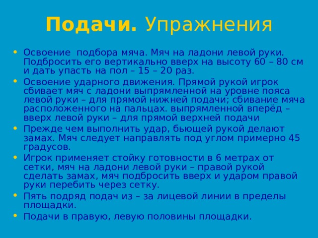 Подачи. Упражнения  Освоение подбора мяча. Мяч на ладони левой руки. Подбросить его вертикально вверх на высоту 60 – 80 см и дать упасть на пол – 15 – 20 раз. Освоение ударного движения. Прямой рукой игрок сбивает мяч с ладони выпрямленной на уровне пояса левой руки – для прямой нижней подачи; сбивание мяча расположенного на пальцах. выпрямленной вперёд – вверх левой руки – для прямой верхней подачи Прежде чем выполнить удар, бьющей рукой делают замах. Мяч следует направлять под углом примерно 45 градусов. Игрок применяет стойку готовности в 6 метрах от сетки, мяч на ладони левой руки – правой рукой сделать замах, мяч подбросить вверх и ударом правой руки перебить через сетку. Пять подряд подач из – за лицевой линии в пределы площадки. Подачи в правую, левую половины площадки. 