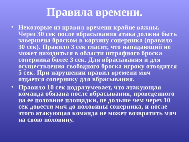 Правила времени.   Некоторые из правил времени крайне важны. Через 30 сек после вбрасывания атака должна быть завершена броском в корзину соперника (правило 30 сек). Правило 3 сек гласит, что нападающий не может находиться в области штрафного броска соперника более 3 сек. Для вбрасывания и для осуществления свободного броска игроку отводится 5 сек. При нарушении правил времени мяч отдается сопернику для вбрасывания. Правило 10 сек подразумевает, что атакующая команда обязана после вбрасывания, проведенного на ее половине площадки, не дольше чем через 10 сек довести мяч до половины соперника, и после этого атакующая команда не может возвратить мяч на свою половину. 