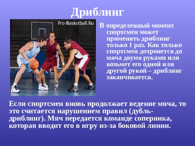 Дриблинг   В определенный момент спортсмен может применять дриблинг только 1 раз. Как только спортсмен дотронется до мяча двумя руками или возьмет его одной или другой рукой – дриблинг заканчивается.  Если спортсмен вновь продолжает ведение мяча, то это считается нарушением правил (дубль-дриблинг). Мяч передается команде соперника, которая вводит его в игру из-за боковой линии. 