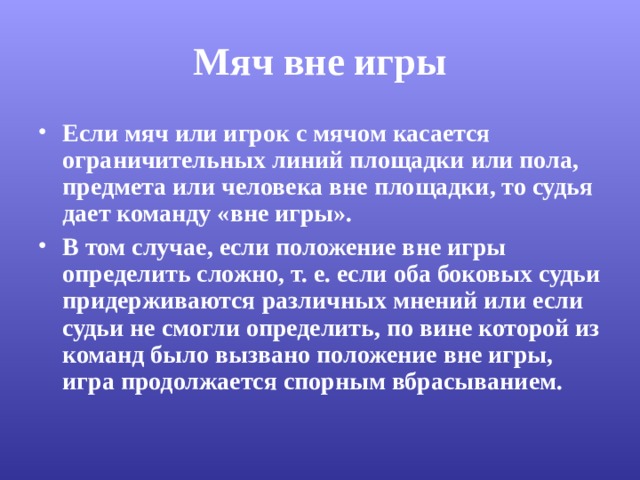 Мяч вне игры Если мяч или игрок с мячом касается ограничительных линий площадки или пола, предмета или человека вне площадки, то судья дает команду «вне игры». В том случае, если положение вне игры определить сложно, т. е. если оба боковых судьи придерживаются различных мнений или если судьи не смогли определить, по вине которой из команд было вызвано положение вне игры, игра продолжается спорным вбрасыванием. 