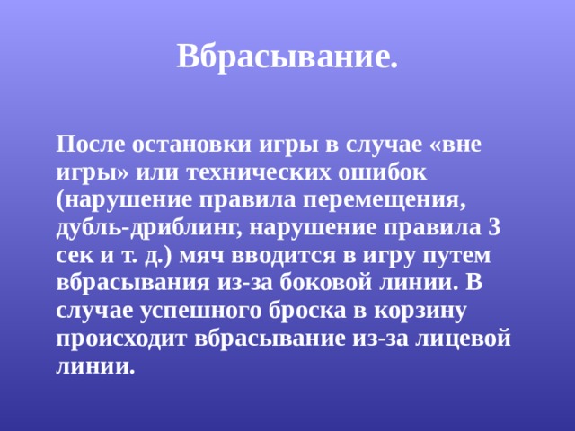 Вбрасывание.  После остановки игры в случае «вне игры» или технических ошибок (нарушение правила перемещения, дубль-дриблинг, нарушение правила 3 сек и т. д.) мяч вводится в игру путем вбрасывания из-за боковой линии. В случае успешного броска в корзину происходит вбрасывание из-за лицевой линии. 