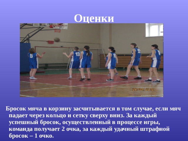 Оценки  Бросок мяча в корзину засчитывается в том случае, если мяч падает через кольцо и сетку сверху вниз. За каждый успешный бросок, осуществленный в процессе игры, команда получает 2 очка, за каждый удачный штрафной бросок – 1 очко. 
