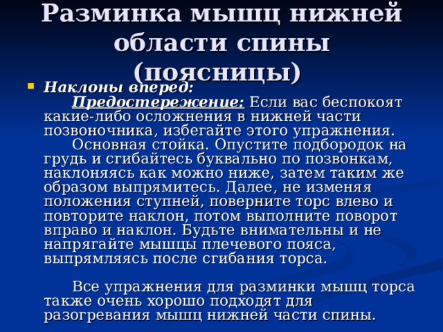 Разминка мышц нижней области спины (поясницы) Наклоны вперед:         Предостережение: Если вас беспокоят какие-либо осложнения в нижней части позвоночника, избегайте этого упражнения.        Основная стойка. Опустите подбородок на грудь и сгибайтесь буквально по позвонкам, наклоняясь как можно ниже, затем таким же образом выпрямитесь. Далее, не изменяя положения ступней, поверните торс влево и повторите наклон, потом выполните поворот вправо и наклон. Будьте внимательны и не напрягайте мышцы плечевого пояса, выпрямляясь после сгибания торса.                Все упражнения для разминки мышц торса также очень хорошо подходят для разогревания мышц нижней части спины. 