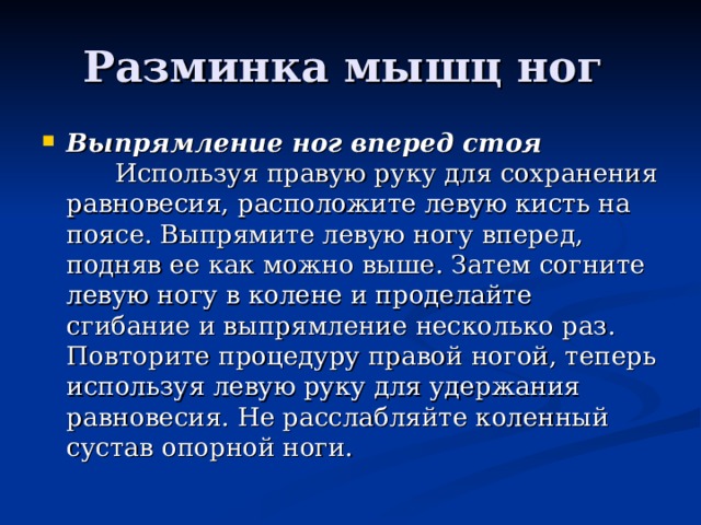 Разминка мышц ног Выпрямление ног вперед стоя         Используя правую руку для сохранения равновесия, расположите левую кисть на поясе. Выпрямите левую ногу вперед, подняв ее как можно выше. Затем согните левую ногу в колене и проделайте сгибание и выпрямление несколько раз. Повторите процедуру правой ногой, теперь используя левую руку для удержания равновесия. Не расслабляйте коленный сустав опорной ноги. 
