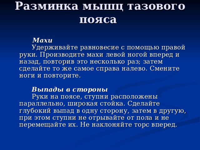 Разминка мышц тазового пояса          Махи         Удерживайте равновесие с помощью правой руки. Производите махи левой ногой вперед и назад, повторив это несколько раз; затем сделайте то же самое справа налево. Смените ноги и повторите.                 Выпады в стороны         Руки на поясе, ступни расположены параллельно, широкая стойка. Сделайте глубокий выпад в одну сторону, затем в другую, при этом ступни не отрывайте от пола и не перемещайте их. Не наклоняйте торс вперед. 