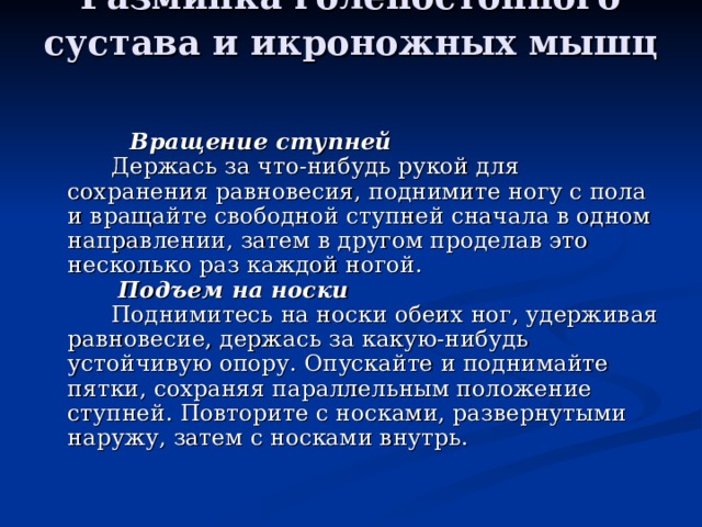 Разминка голеностопного сустава и икроножных мышц           Вращение ступней         Держась за что-нибудь рукой для сохранения равновесия, поднимите ногу с пола и вращайте свободной ступней сначала в одном направлении, затем в другом проделав это несколько раз каждой ногой.         Подъем на носки         Поднимитесь на носки обеих ног, удерживая равновесие, держась за какую-нибудь устойчивую опору. Опускайте и поднимайте пятки, сохраняя параллельным положение ступней. Повторите с носками, развернутыми наружу, затем с носками внутрь. 