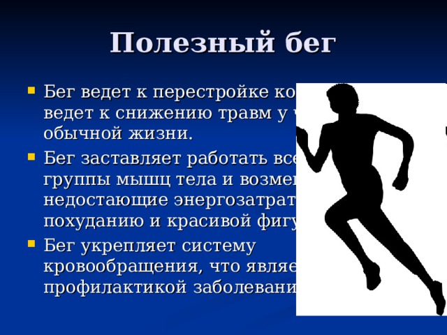 Полезный бег Бег ведет к перестройке костей, что ведет к снижению травм у человека в обычной жизни. Бег заставляет работать все основные группы мышц тела и возмещает недостающие энергозатраты, что ведет похуданию и красивой фигуре. Бег укрепляет систему кровообращения, что является отлично профилактикой заболеваний сердца. 
