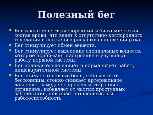 Полезный бег Бег также меняет кислородный и биохимический состав крови, что ведет к отсутствию кислородного голодания и снижению риска возникновения рака. Бег стимулирует обмен веществ. Бег стимулирует выделение специальных веществ, которые поднимают настроение и улучшают работу нервной системы. Бег положительно влияет и нормализует работу пищеварительной системы. Бег снимает головные боли, избавляет от бессонницы, стойко снижает артериальное давление, замедляет процессы старения в организме, избавляет от частых простудных заболеваний, повышает выносливость и работоспособность 
