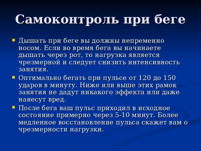 Самоконтроль при беге Дышать при беге вы должны непременно носом. Если во время бега вы начинаете дышать через рот, то нагрузка является чрезмерной и следует снизить интенсивность занятия. Оптимально бегать при пульсе от 120 до 150 ударов в минуту. Ниже или выше этих рамок занятия не дадут никакого эффекта или даже нанесут вред. После бега ваш пульс приходил в исходное состояние примерно через 5-10 минут. Более медленное восстановление пульса скажет вам о чрезмерности нагрузки. 