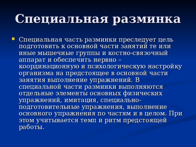 Специальная разминка Специальная часть разминки преследует цель подготовить к основной части занятий те или иные мышечные группы и костно-связочный аппарат и обеспечить нервно – координационную и психологическую настройку организма на предстоящее в основной части занятия выполнение упражнений. В специальной части разминки выполняются отдельные элементы основных физических упражнений, имитация, специально-подготовительные упражнения, выполнение основного упражнения по частям и в целом. При этом учитывается темп и ритм предстоящей работы. 
