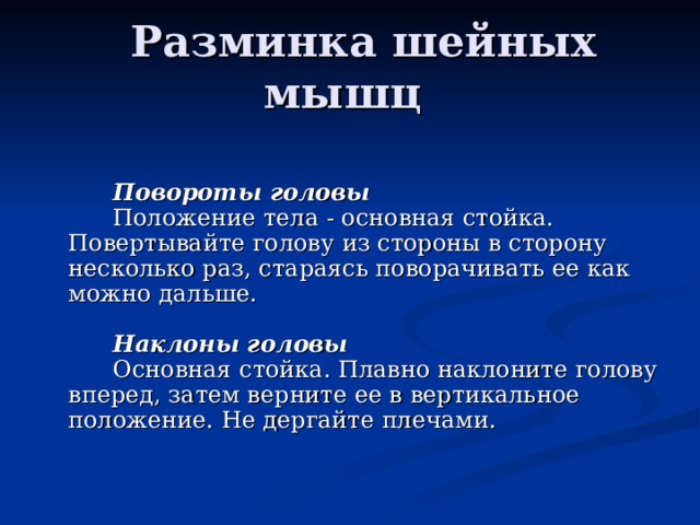   Разминка шейных мышц                 Повороты головы         Положение тела - основная стойка. Повертывайте голову из стороны в сторону несколько раз, стараясь поворачивать ее как можно дальше.                 Наклоны головы         Основная стойка. Плавно наклоните голову вперед, затем верните ее в вертикальное положение. Не дергайте плечами. 