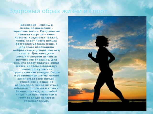 Здоровый образ жизни и спорт Движение – жизнь, а активное движение – здоровая жизнь. Ежедневные занятия спортом – залог красоты и здоровья. Важно, чтобы спорт кроме пользы доставлял удовольствие, а для этого необходимо выбрать подходящий вам вид спорта. Для женщины лучшим спортом является регулярное плавание, для тех, кто ведет сидячий образ жизни идеально подойдут пешие прогулки или туристические походы, бегом в равномерном ритме можно заниматься всей семьей, также как и ездой на велосипеде, зимой не стоит забывать про лыжи и коньки. Важно помнить, что любой спорт при неправильном к нему подходе является травмоопасным. 