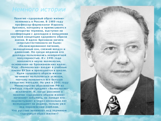 Немного истории Понятие «здоровый образ жизни» появилось в России. В 1989 году профессор-фармаколог Израиль Брехман, которому и приписывается авторство термина, выступил на конференции с докладом о внедрении научной концепции здорового образа жизни. В идеях Брехмана ничего сверхъестественного не было: сбалансированное питание, полноценный сон, свежий воздух и движение. Но среди медиков его доклады пользовались невероятной популярностью. И с 1991 года появляется наука валеология, основанная на брехмановских идеях. Курс «Валеология» входит в учебные планы ВУЗов и преподается в школе. Идеи здорового образа жизни начинают пользоваться успехом, поэтому появляется все больше авторских методик. Но уже в 2001 году Министерство образования РФ из учебных планов предмет «Валеология» исключает. И, когда россияне о понятии «здорового образа жизни» начинают забывать, на Западе его подхватывают и через несколько лет возвращают на родину, только уже под европейским лейблом. Что русские понимают под термином «здоровый образ жизни»? 