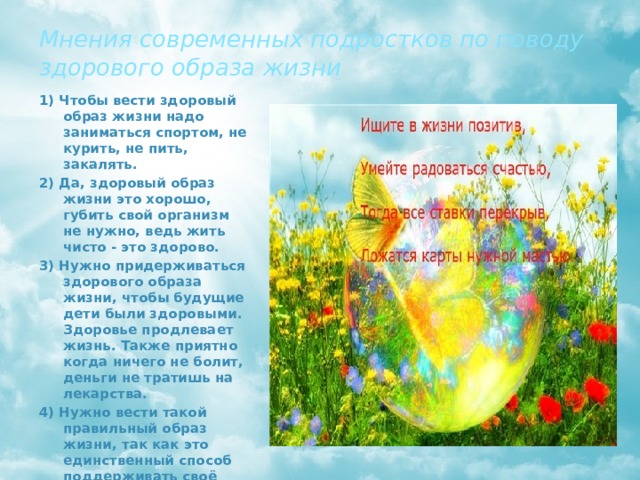 Мнения современных подростков по поводу здорового образа жизни 1) Чтобы вести здоровый образ жизни надо заниматься спортом, не курить, не пить, закалять. 2) Да, здоровый образ жизни это хорошо, губить свой организм не нужно, ведь жить чисто - это здорово. 3) Нужно придерживаться здорового образа жизни, чтобы будущие дети были здоровыми. Здоровье продлевает жизнь. Также приятно когда ничего не болит, деньги не тратишь на лекарства. 4) Нужно вести такой правильный образ жизни, так как это единственный способ поддерживать своё здоровье, ведь вокруг нас так много вредных веществ, вирусов и прочего. 