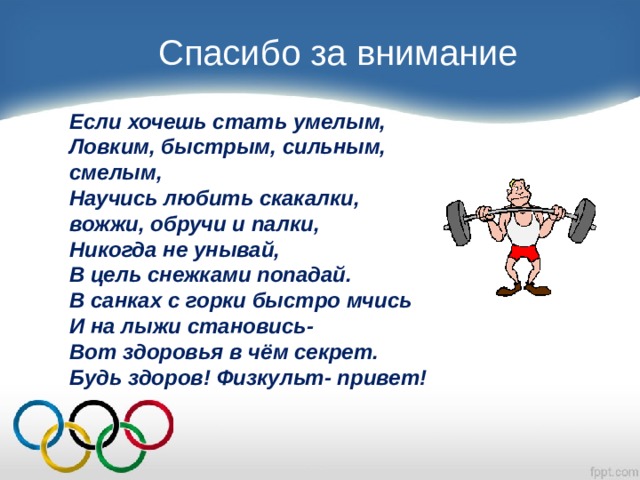 Спасибо за внимание Если хочешь стать умелым, Ловким, быстрым, сильным, смелым, Научись любить скакалки, вожжи, обручи и палки, Никогда не унывай, В цель снежками попадай. В санках с горки быстро мчись И на лыжи становись- Вот здоровья в чём секрет. Будь здоров! Физкульт- привет! 