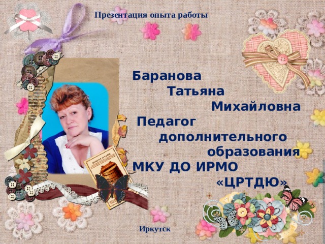 Презентация опыта работы Баранова  Татьяна  Михайловна  Педагог  дополнительного  образования МКУ ДО ИРМО  «ЦРТДЮ» Иркутск  