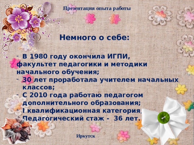 Презентация опыта работы Немного о себе: В 1980 году окончила ИГПИ, факультет педагогики и методики начального обучения; 30 лет проработала учителем начальных классов; С 2010 года работаю педагогом дополнительного образования; I квалификационная категория; Педагогический стаж - 36 лет. Иркутск  