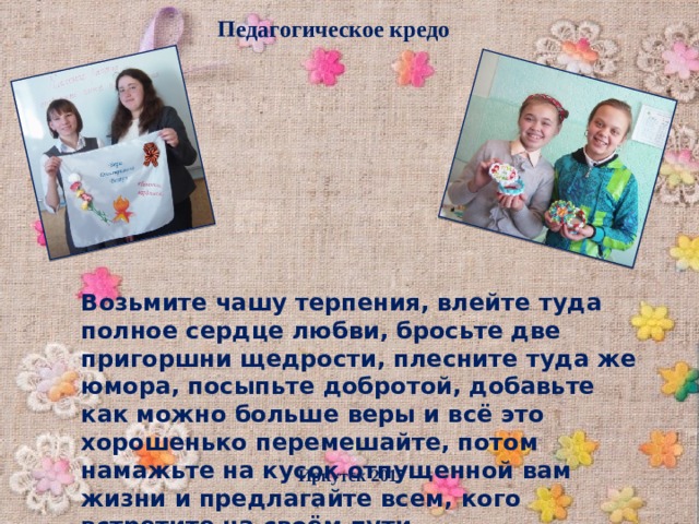Педагогическое кредо Возьмите чашу терпения, влейте туда полное сердце любви, бросьте две пригоршни щедрости, плесните туда же юмора, посыпьте добротой, добавьте как можно больше веры и всё это хорошенько перемешайте, потом намажьте на кусок отпущенной вам жизни и предлагайте всем, кого встретите на своём пути… Иркутск 2017 