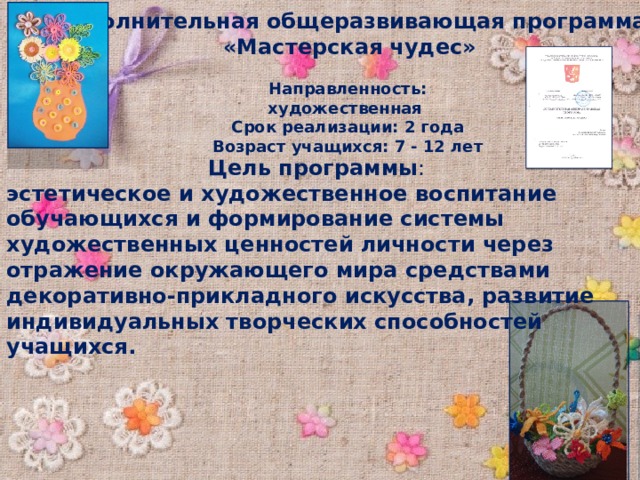 Дополнительная общеразвивающая программа «Мастерская чудес» Направленность: художественная Срок реализации: 2 года Возраст учащихся: 7 - 12 лет Цель программы : эстетическое и художественное воспитание обучающихся и формирование системы художественных ценностей личности через отражение окружающего мира средствами декоративно-прикладного искусства, развитие индивидуальных творческих способностей учащихся. 