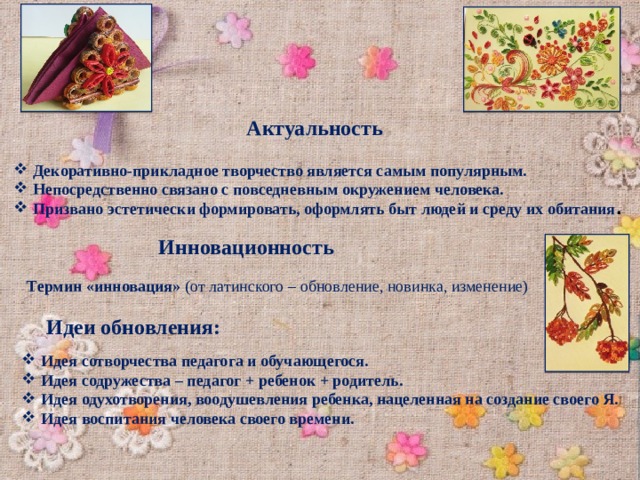Актуальность Декоративно-прикладное творчество является самым популярным. Непосредственно связано с повседневным окружением человека. Призвано эстетически формировать, оформлять быт людей и среду их обитания . Инновационность  Термин «инновация» (от латинского – обновление, новинка, изменение) Идеи обновления: Идея сотворчества педагога и обучающегося. Идея содружества – педагог + ребенок + родитель. Идея одухотворения, воодушевления ребенка, нацеленная на создание своего Я. Идея воспитания человека своего времени. 