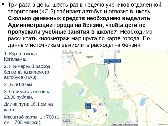 Три раза в день, шесть раз в неделю учеников отдаленной территории (КС-2) забирает автобус и отвозит в школу. Сколько денежных средств необходимо выделить Администрации города на бензин, чтобы дети не пропускали учебные занятия в школе? Необходимо рассчитать километраж маршрута по карте города. По данным источникам вычислить расходы на бензин. 1. Карта города Когалыма. 2. Примерный расход бензина на километр автобуса (ПАЗ). 31,6 л/100 км. 3. Стоимость бензина: 28,30 рублей. Длина пути: 16,1 см на карте. Масштаб карты: 1 : 700 (1 см = 700 метров). 