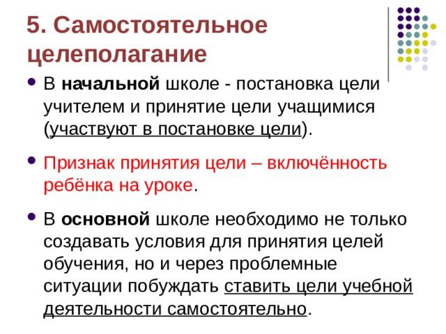 5. Самостоятельное целеполагание В начальной школе - постановка цели учителем и принятие цели учащимися ( участвуют в постановке цели ). Признак принятия цели – включённость ребёнка на уроке . В основной школе необходимо не только создавать условия для принятия целей обучения, но и через проблемные ситуации побуждать ставить цели учебной деятельности самостоятельно .  