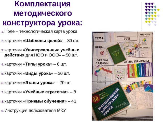 Комплектация методического конструктора урока: Поле – технологическая карта урока карточки « Шаблоны целей » – 30 шт. карточки « Универсальные учебные действия для НОО и ООО» – 50 шт. карточки « Типы урока » – 6 шт. карточки « Виды урока » – 30 шт. карточки « Этапы урока » – 20 шт. карточки « Учебные стратегии » – 8 карточки « Приемы обучения » – 43 Инструкция пользователя МКУ 