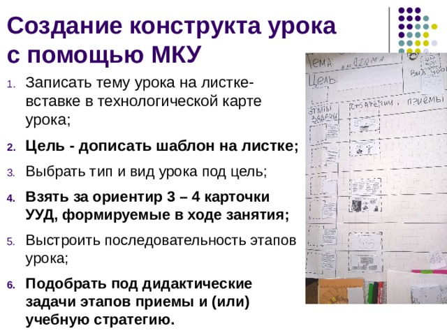 Создание конструкта урока с помощью МКУ Записать тему урока на листке-вставке в технологической карте урока; Цель - дописать шаблон на листке ; Выбрать тип и вид урока под цель; Взять за ориентир 3 – 4 карточки УУД, формируемые в ходе занятия; Выстроить последовательность этапов урока; Подобрать под дидактические задачи этапов приемы и (или) учебную стратегию.  