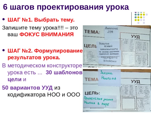6 шагов проектирования урока ШАГ №1. Выбрать тему. Запишите тему урока!!!! – это ваш ФОКУС ВНИМАНИЯ  ШАГ №2. Формулирование результатов урока. В методическом конструкторе урока есть ... 30 шаблонов цели и 50 вариантов УУД из кодификатора НОО и ООО 