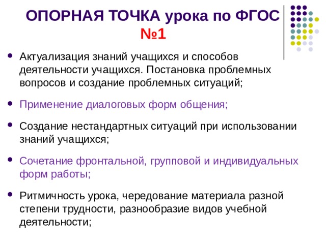 ОПОРНАЯ ТОЧКА урока по ФГОС №1 Актуализация знаний учащихся  и способов деятельности учащихся. Постановка проблемных вопросов и создание проблемных ситуаций; Применение диалоговых форм общения; Создание нестандартных ситуаций при использовании знаний учащихся; Сочетание фронтальной, групповой и индивидуальных форм работы; Ритмичность урока, чередование материала разной степени трудности, разнообразие видов учебной деятельности;  