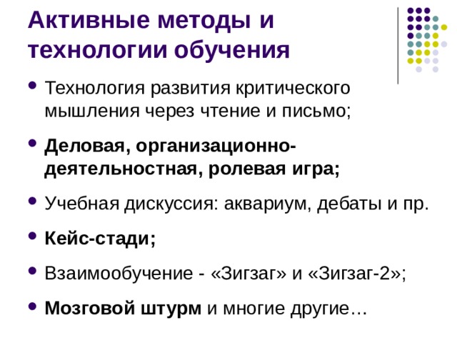 Активные методы и технологии обучения Технология развития критического мышления через чтение и письмо; Деловая, организационно-деятельностная, ролевая игра; Учебная дискуссия: аквариум, дебаты и пр. Кейс-стади; Взаимообучение - «Зигзаг» и «Зигзаг-2»; Мозговой штурм и многие другие…   