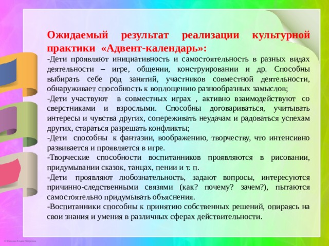 Ожидаемый результат реализации культурной практики «Адвент-календарь»: -Дети проявляют инициативность и самостоятельность в разных видах деятельности – игре, общении, конструировании и др. Способны выбирать себе род занятий, участников совместной деятельности, обнаруживает способность к воплощению разнообразных замыслов; -Дети участвуют в совместных играх , активно взаимодействуют  со сверстниками и взрослыми. Способны договариваться, учитывать интересы и чувства других, сопереживать неудачам и радоваться успехам других, стараться разрешать конфликты; -Дети способны  к фантазии, воображению, творчеству, что интенсивно развивается и проявляется в игре. -Творческие способности воспитанников проявляются в рисовании, придумывании сказок, танцах, пении и т. п. -Дети  проявляют любознательность, задают вопросы, интересуются причинно-следственными связями (как? почему? зачем?), пытаются самостоятельно придумывать объяснения. -Воспитанники способны к принятию собственных решений, опираясь на свои знания и умения в различных сферах действительности. 