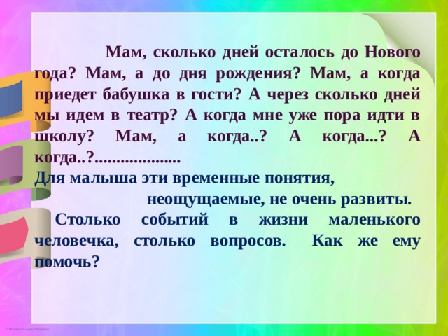  Мам, сколько дней осталось до Нового года? Мам, а до дня рождения? Мам, а когда приедет бабушка в гости? А через сколько дней мы идем в театр? А когда мне уже пора идти в школу? Мам, а когда..? А когда...? А когда..?.................... Для малыша эти временные понятия, неощущаемые, не очень развиты.  Столько событий в жизни маленького человечка, столько вопросов.  Как же ему помочь?       
