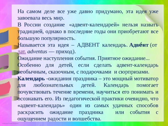 На самом деле все уже давно придумано, эта идея уже завоевала весь мир. В России создание  «адвент-календарей» нельзя назвать традицией, однако в последние годы они приобретают все большую популярность.  Называется эта идея – АДВЕНТ календарь.  Адве́нт  (от  лат.   adventus  — приход). Ожидание наступления события. Приятное ожидание... Особенно для детей, если сделать адвент-календарь необычным, сказочным, с подарочками и сюрпризами. Календарь  -ожидания праздника – это мощный мотиватор для любознательных детей. Календарь помогает почувствовать течение времени, научиться его понимать и осознавать его. Из педагогической практики очевидно, что «адвент-календарь»  один из самых удачных способов раскрасить ожидание праздника или события с ощущением радости и волшебства.  