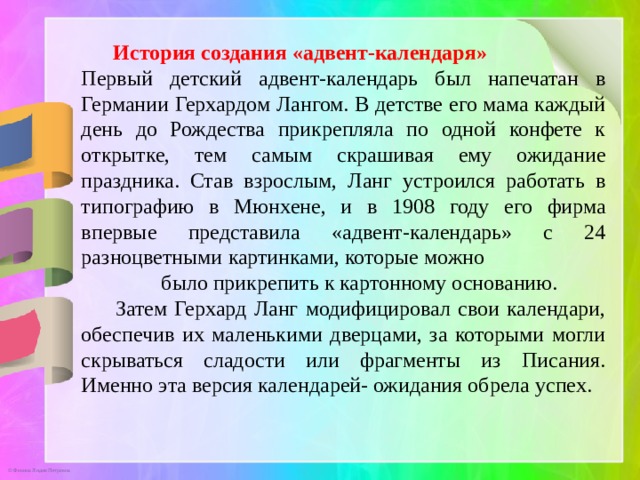  История создания «адвент-календаря» Первый детский адвент-календарь был напечатан в Германии Герхардом Лангом. В детстве его мама каждый день до Рождества прикрепляла по одной конфете к открытке, тем самым скрашивая ему ожидание праздника. Став взрослым, Ланг устроился работать в типографию в Мюнхене, и в 1908 году его фирма впервые представила «адвент-календарь» с 24 разноцветными картинками, которые можно было прикрепить к картонному основанию.   Затем Герхард Ланг модифицировал свои календари, обеспечив их маленькими дверцами, за которыми могли скрываться сладости или фрагменты из Писания. Именно эта версия календарей- ожидания обрела успех. 